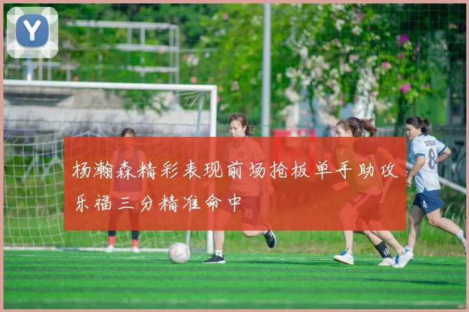 杨瀚森精彩表现前场抢板单手助攻乐福三分精准命中