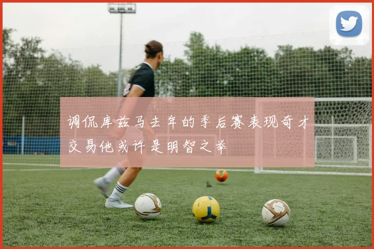 调侃库兹马去年的季后赛表现奇才交易他或许是明智之举