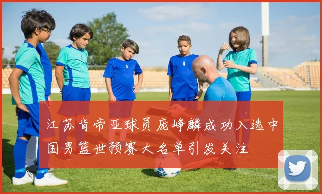 江苏肯帝亚球员庞峥麟成功入选中国男篮世预赛大名单引发关注