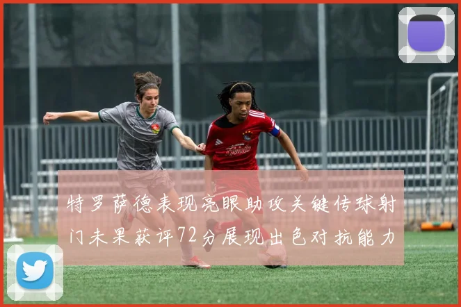 特罗萨德表现亮眼助攻关键传球射门未果获评72分展现出色对抗能力