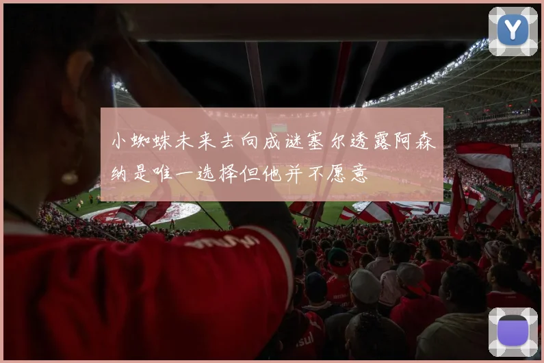 小蜘蛛未来去向成谜塞尔透露阿森纳是唯一选择但他并不愿意