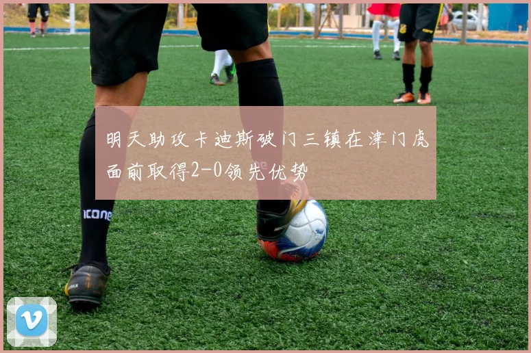 明天助攻卡迪斯破门三镇在津门虎面前取得2-0领先优势