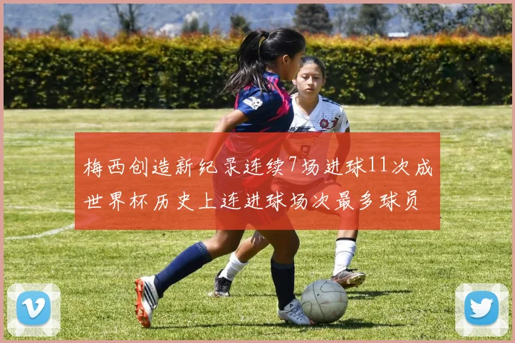 梅西创造新纪录连续7场进球11次成世界杯历史上连进球场次最多球员