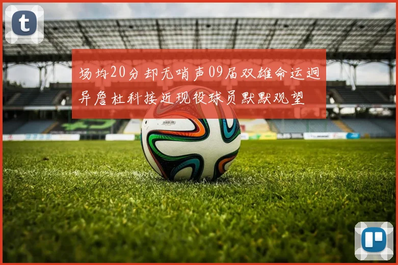 场均20分却无哨声09届双雄命运迥异詹杜科接近现役球员默默观望