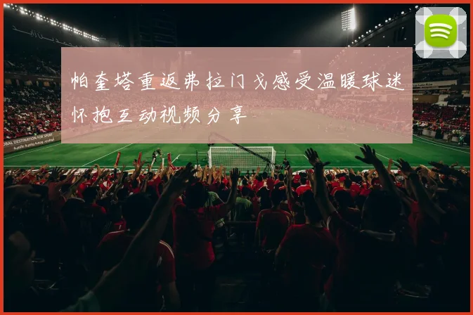 帕奎塔重返弗拉门戈感受温暖球迷怀抱互动视频分享