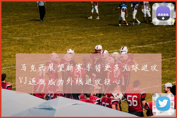马克西展望新赛季将更多无球进攻VJ逐渐成为外线进攻核心