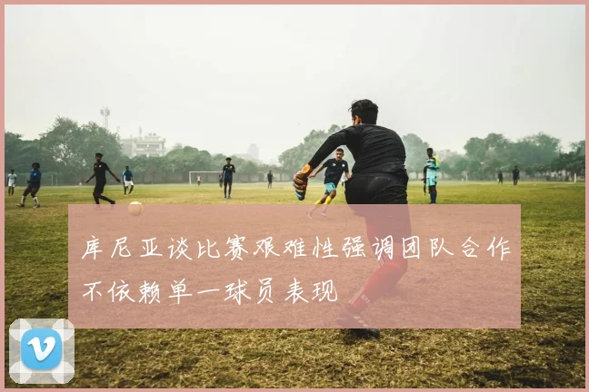 库尼亚谈比赛艰难性强调团队合作不依赖单一球员表现