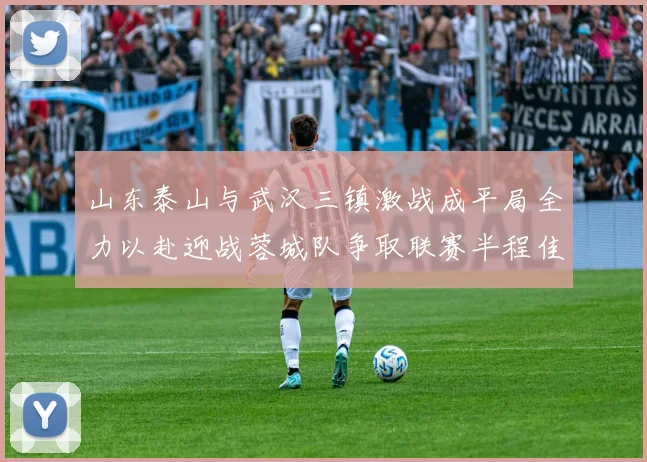 山东泰山与武汉三镇激战成平局全力以赴迎战蓉城队争取联赛半程佳绩