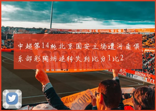 中超第14轮北京国安主场遭河南俱乐部彩陶坊逆转失利比分1比2
