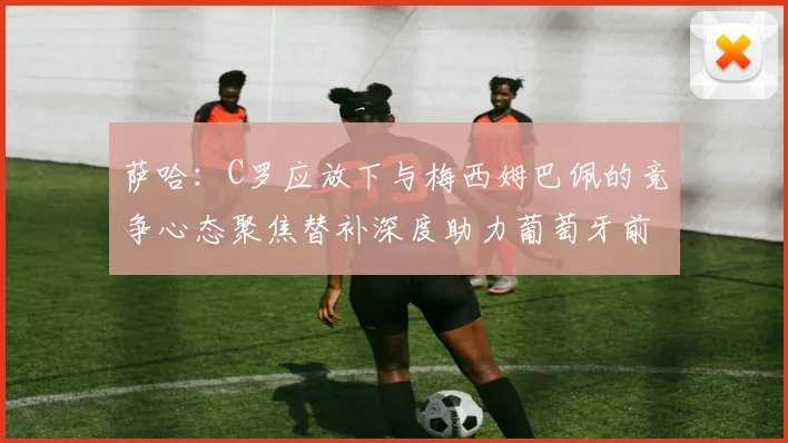 萨哈：C罗应放下与梅西姆巴佩的竞争心态聚焦替补深度助力葡萄牙前行