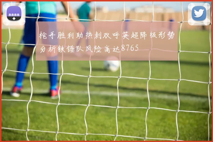 枪手胜利助热刺欢呼英超降级形势分析铁锤队风险高达8765