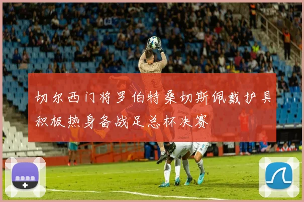 切尔西门将罗伯特桑切斯佩戴护具积极热身备战足总杯决赛