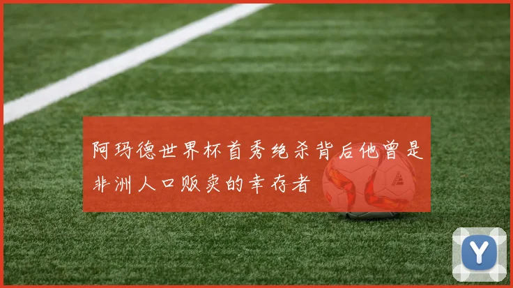 阿玛德世界杯首秀绝杀背后他曾是非洲人口贩卖的幸存者