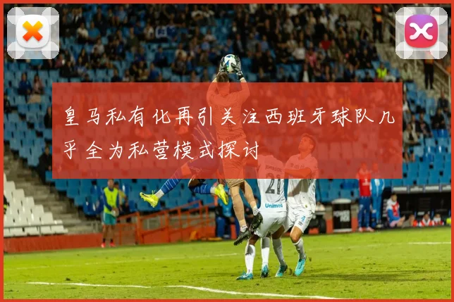 皇马私有化再引关注西班牙球队几乎全为私营模式探讨