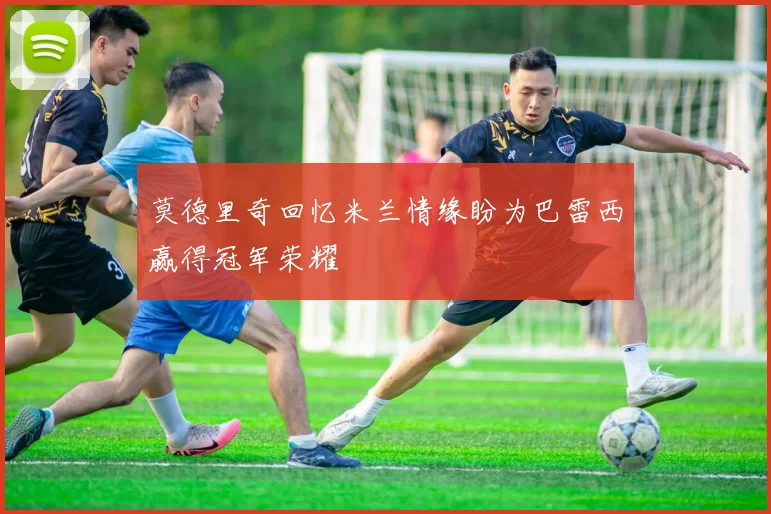 莫德里奇回忆米兰情缘盼为巴雷西赢得冠军荣耀