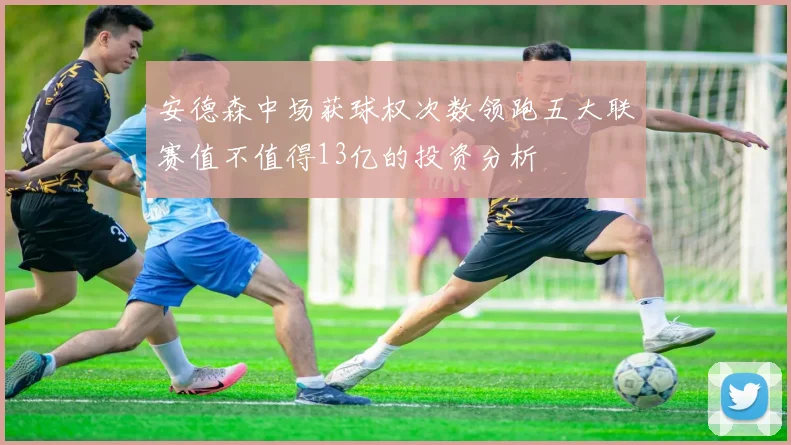 安德森中场获球权次数领跑五大联赛值不值得13亿的投资分析