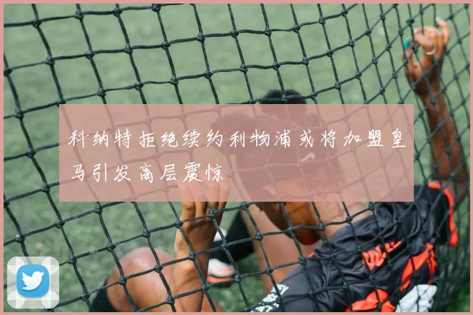 科纳特拒绝续约利物浦或将加盟皇马引发高层震惊