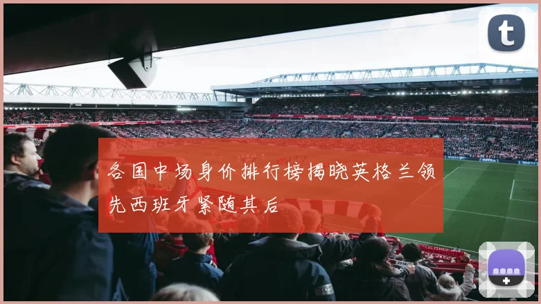 各国中场身价排行榜揭晓英格兰领先西班牙紧随其后