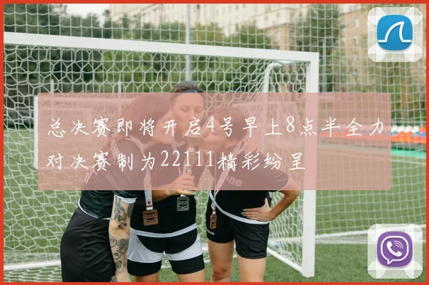 总决赛即将开启4号早上8点半全力对决赛制为22111精彩纷呈