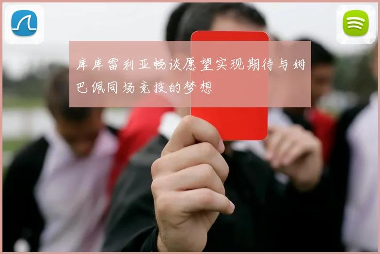 库库雷利亚畅谈愿望实现期待与姆巴佩同场竞技的梦想