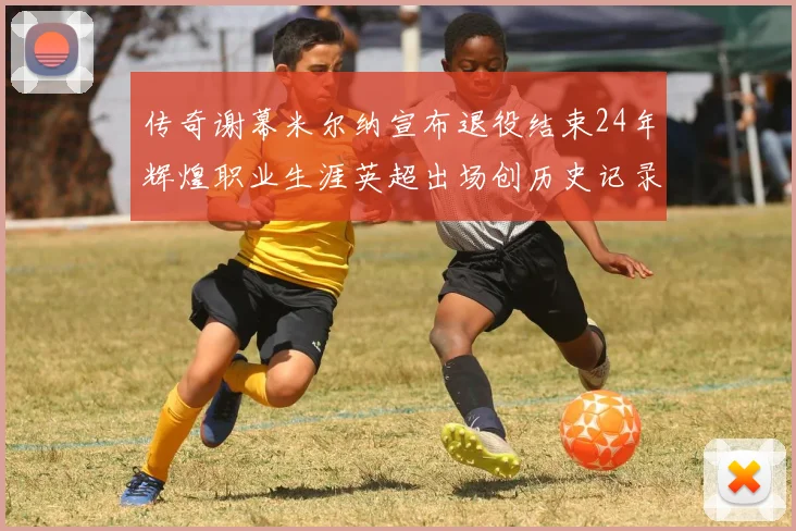 传奇谢幕米尔纳宣布退役结束24年辉煌职业生涯英超出场创历史记录