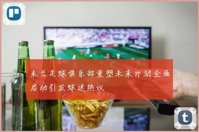 米兰足球俱乐部重塑未来计划全面启动引发球迷热议