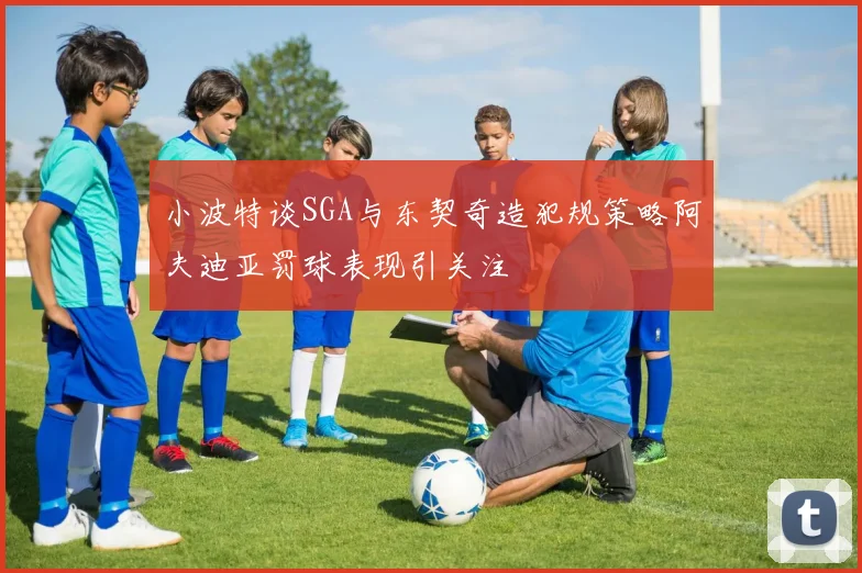 小波特谈SGA与东契奇造犯规策略阿夫迪亚罚球表现引关注