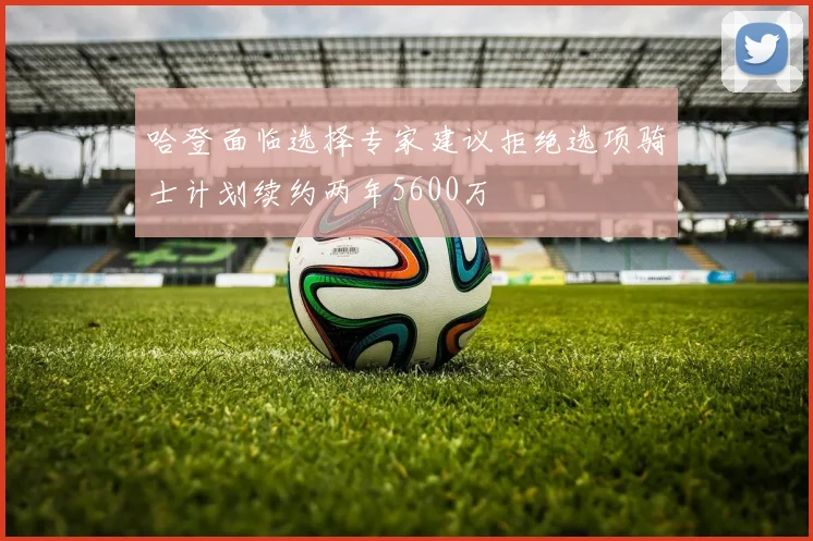 哈登面临选择专家建议拒绝选项骑士计划续约两年5600万