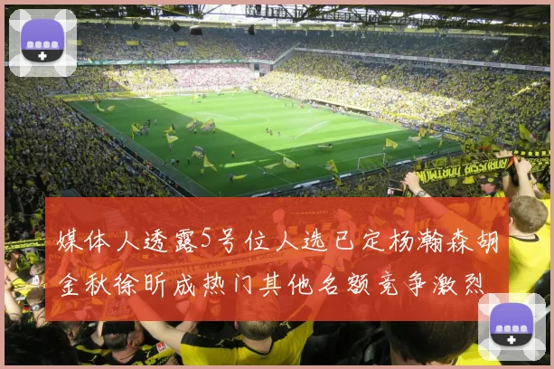 媒体人透露5号位人选已定杨瀚森胡金秋徐昕成热门其他名额竞争激烈